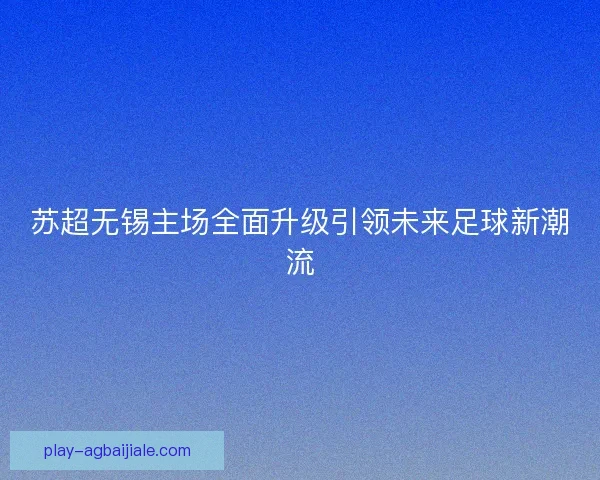 苏超无锡主场全面升级引领未来足球新潮流 苏超无锡主场全面升级引领未来足球新潮流