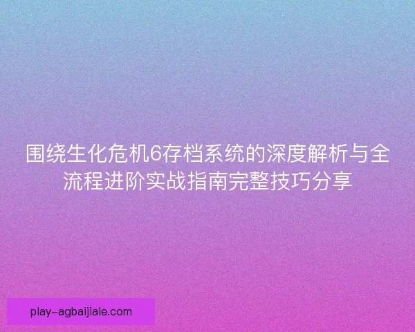 围绕生化危机6存档系统的深度解析与全流程进阶实战指南完整技巧分享