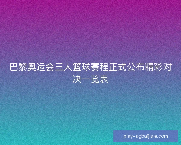 巴黎奥运会三人篮球赛程正式公布精彩对决一览表 巴黎奥运会三人篮球赛程正式公布精彩对决一览表