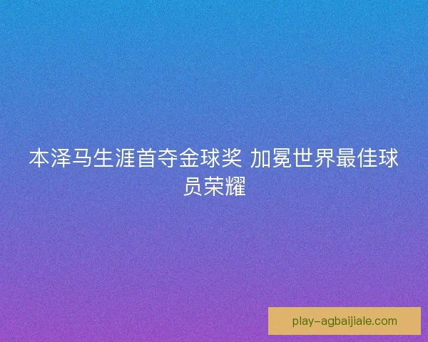 本泽马生涯首夺金球奖 加冕世界最佳球员荣耀 本泽马生涯首夺金球奖 加冕世界最佳球员荣耀
