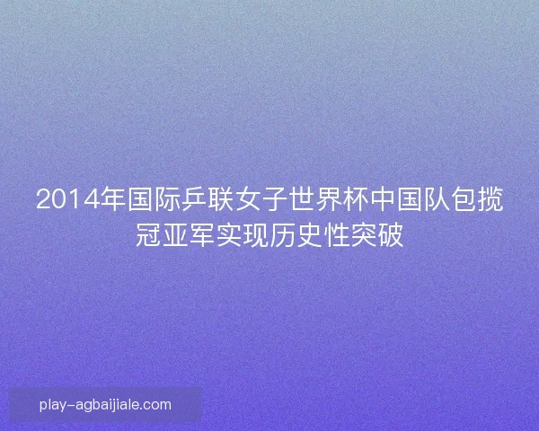 2014年国际乒联女子世界杯中国队包揽冠亚军实现历史性突破 2014年国际乒联女子世界杯中国队包揽冠亚军实现历史性突破