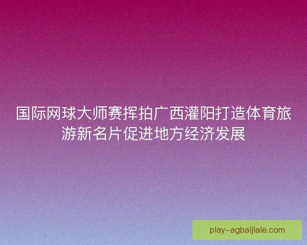 国际网球大师赛挥拍广西灌阳打造体育旅游新名片促进地方经济发展