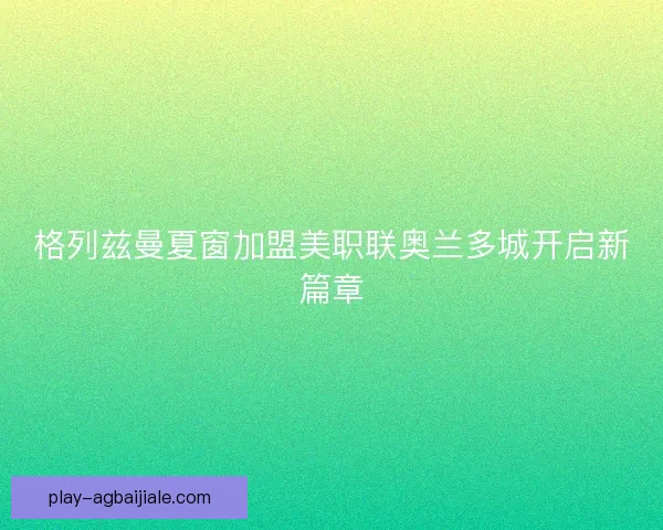格列兹曼夏窗加盟美职联奥兰多城开启新篇章 格列兹曼夏窗加盟美职联奥兰多城开启新篇章