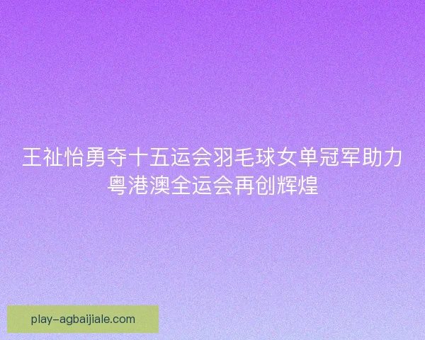 王祉怡勇夺十五运会羽毛球女单冠军助力粤港澳全运会再创辉煌 王祉怡勇夺十五运会羽毛球女单冠军助力粤港澳全运会再创辉煌