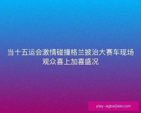 当十五运会激情碰撞格兰披治大赛车现场观众喜上加喜盛况