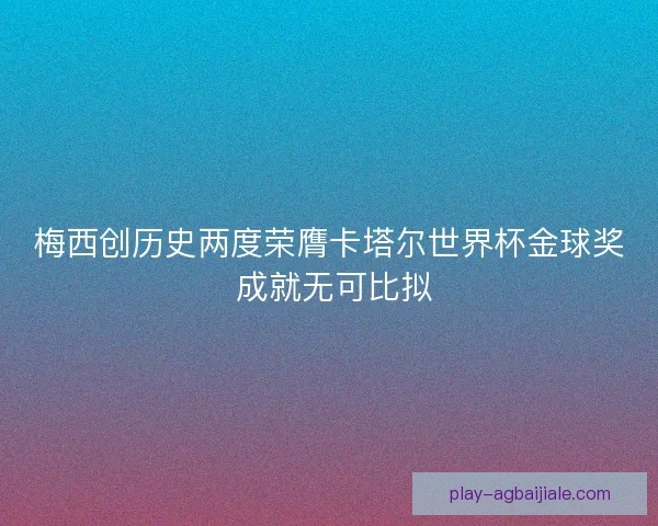 梅西创历史两度荣膺卡塔尔世界杯金球奖 成就无可比拟
