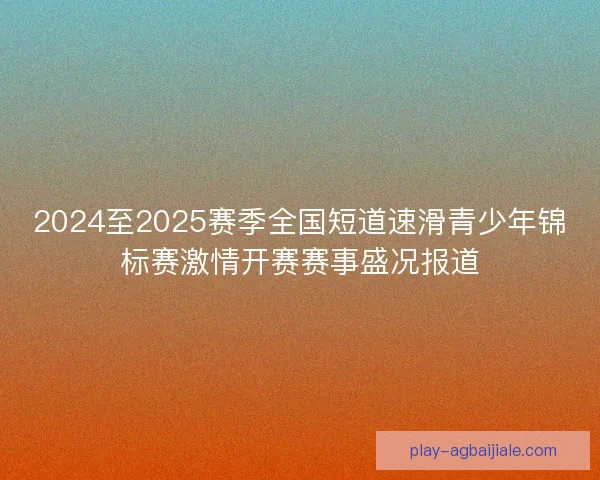 2024至2025赛季全国短道速滑青少年锦标赛激情开赛赛事盛况报道 2024至2025赛季全国短道速滑青少年锦标赛激情开赛赛事盛况报道