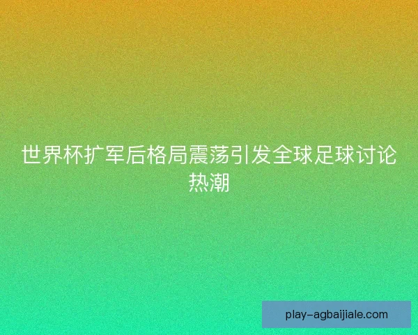 世界杯扩军后格局震荡引发全球足球讨论热潮 世界杯扩军后格局震荡引发全球足球讨论热潮