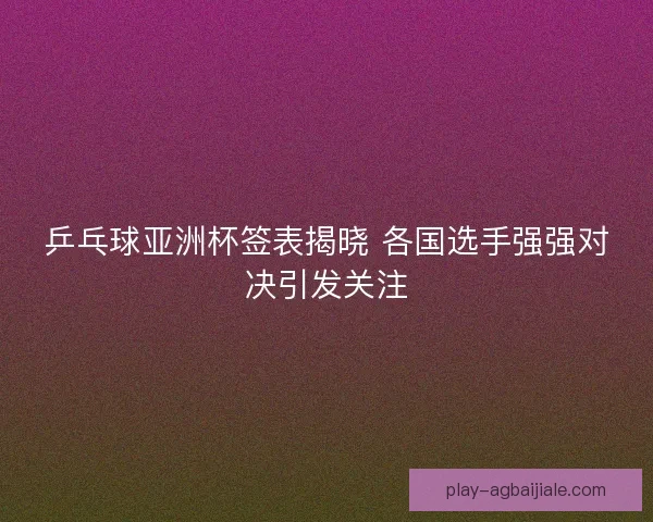 乒乓球亚洲杯签表揭晓 各国选手强强对决引发关注