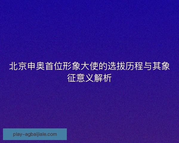 北京申奥首位形象大使的选拔历程与其象征意义解析 北京申奥首位形象大使的选拔历程与其象征意义解析